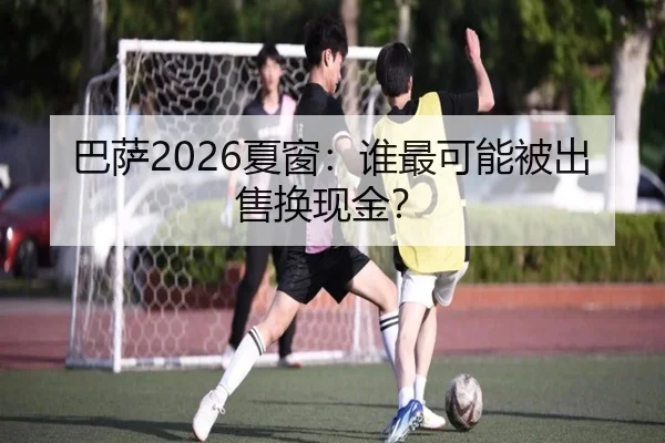 巴萨2026夏窗：谁最可能被出售换现金？
